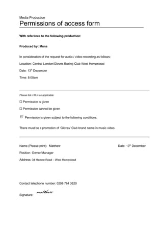Media Production

Permissions of access form
With reference to the following production:


Produced by: Muna


In consideration of the request for audio / video recording as follows:

Location: Central London/Gloves Boxing Club West Hempstead

Date: 13th December

Time: 8:00am




Please tick / fill in as applicable:

 Permission is given

 Permission cannot be given

     Permission is given subject to the following conditions:


There must be a promotion of ‘Gloves’ Club brand name in music video.




Name (Please print): Matthew                                              Date: 13th December

Position: Owner/Manager

Address: 34 Harrow Road – West Hempstead




Contact telephone number: 0208 764 3820


Signature:
 