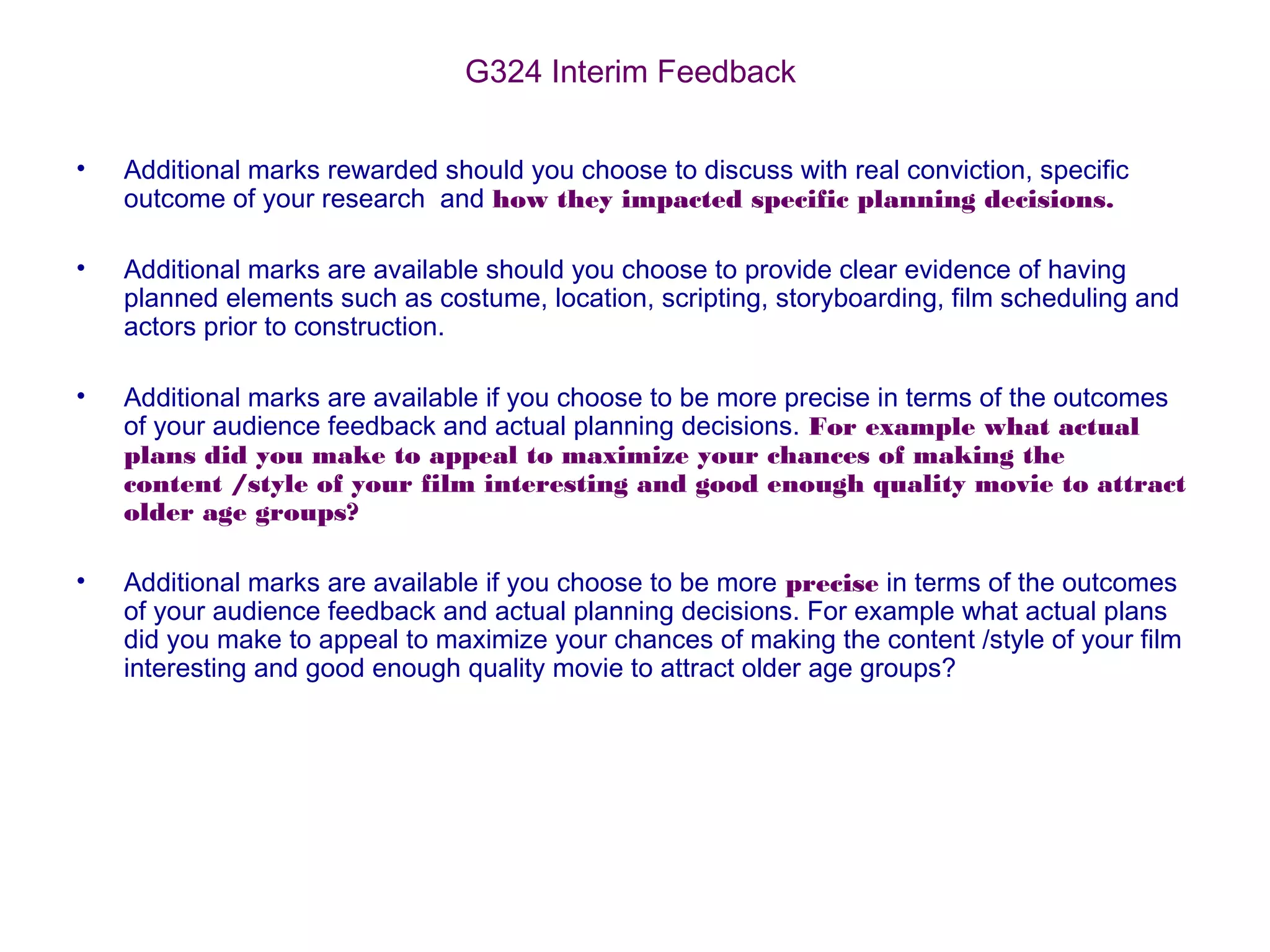G324 Interim Feedback
• Additional marks rewarded should you choose to discuss with real conviction, specific
outcome of your research and how they impacted specific planning decisions.
• Additional marks are available should you choose to provide clear evidence of having
planned elements such as costume, location, scripting, storyboarding, film scheduling and
actors prior to construction.
• Additional marks are available if you choose to be more precise in terms of the outcomes
of your audience feedback and actual planning decisions. For example what actual
plans did you make to appeal to maximize your chances of making the
content /style of your film interesting and good enough quality movie to attract
older age groups?
• Additional marks are available if you choose to be more precise in terms of the outcomes
of your audience feedback and actual planning decisions. For example what actual plans
did you make to appeal to maximize your chances of making the content /style of your film
interesting and good enough quality movie to attract older age groups?
 