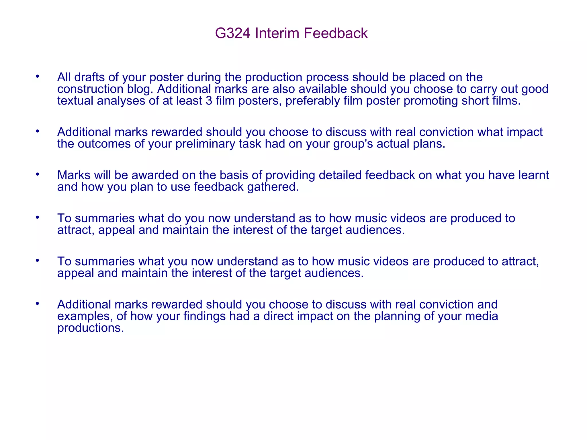 G324 Interim Feedback
• All drafts of your poster during the production process should be placed on the
construction blog. Additional marks are also available should you choose to carry out good
textual analyses of at least 3 film posters, preferably film poster promoting short films.
• Additional marks rewarded should you choose to discuss with real conviction what impact
the outcomes of your preliminary task had on your group's actual plans.
• Marks will be awarded on the basis of providing detailed feedback on what you have learnt
and how you plan to use feedback gathered.
• To summaries what do you now understand as to how music videos are produced to
attract, appeal and maintain the interest of the target audiences.
• To summaries what you now understand as to how music videos are produced to attract,
appeal and maintain the interest of the target audiences.
• Additional marks rewarded should you choose to discuss with real conviction and
examples, of how your findings had a direct impact on the planning of your media
productions.
 