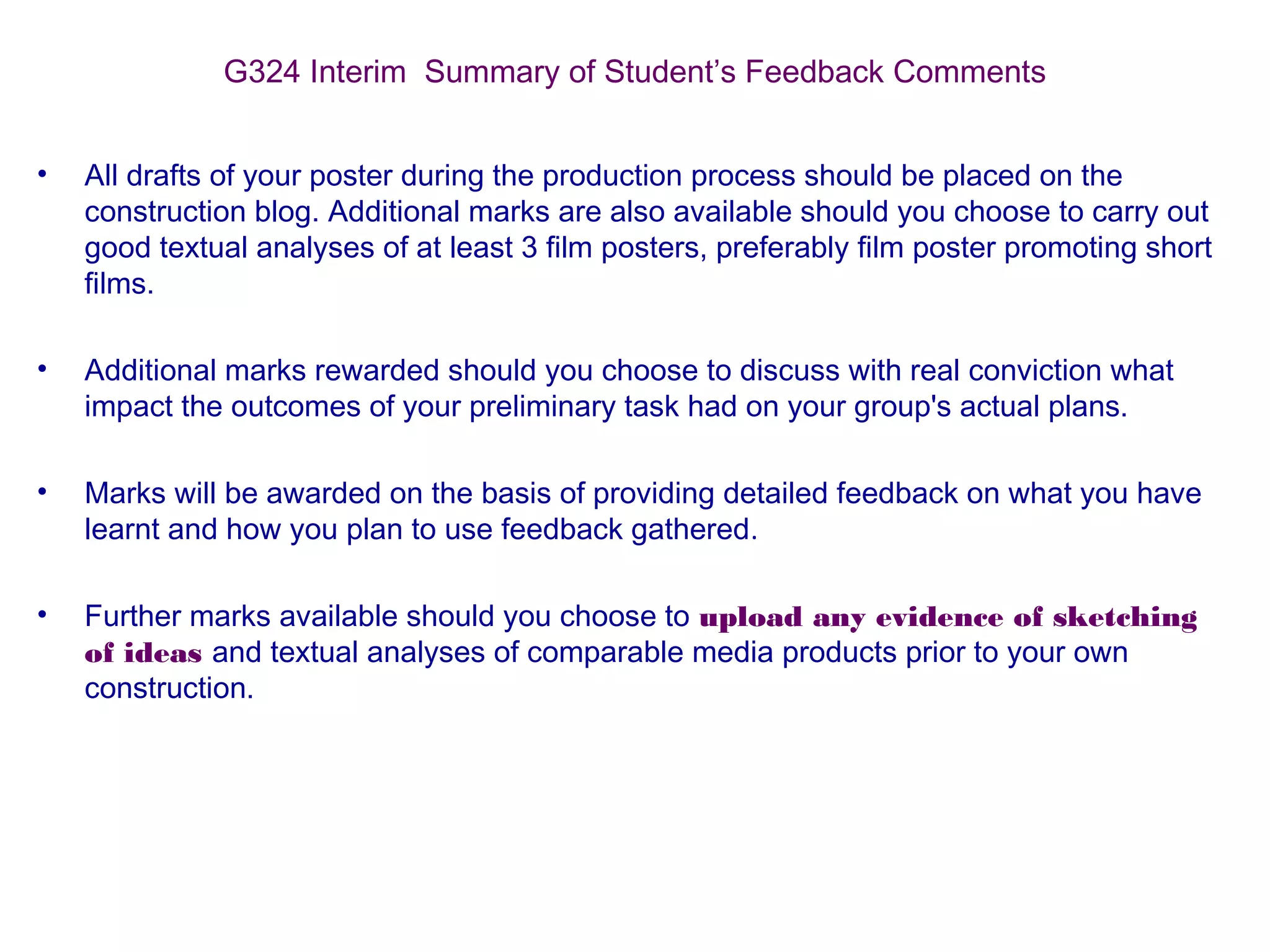 G324 Interim Summary of Student’s Feedback Comments
• All drafts of your poster during the production process should be placed on the
construction blog. Additional marks are also available should you choose to carry out
good textual analyses of at least 3 film posters, preferably film poster promoting short
films.
• Additional marks rewarded should you choose to discuss with real conviction what
impact the outcomes of your preliminary task had on your group's actual plans.
• Marks will be awarded on the basis of providing detailed feedback on what you have
learnt and how you plan to use feedback gathered.
• Further marks available should you choose to upload any evidence of sketching
of ideas and textual analyses of comparable media products prior to your own
construction.
 