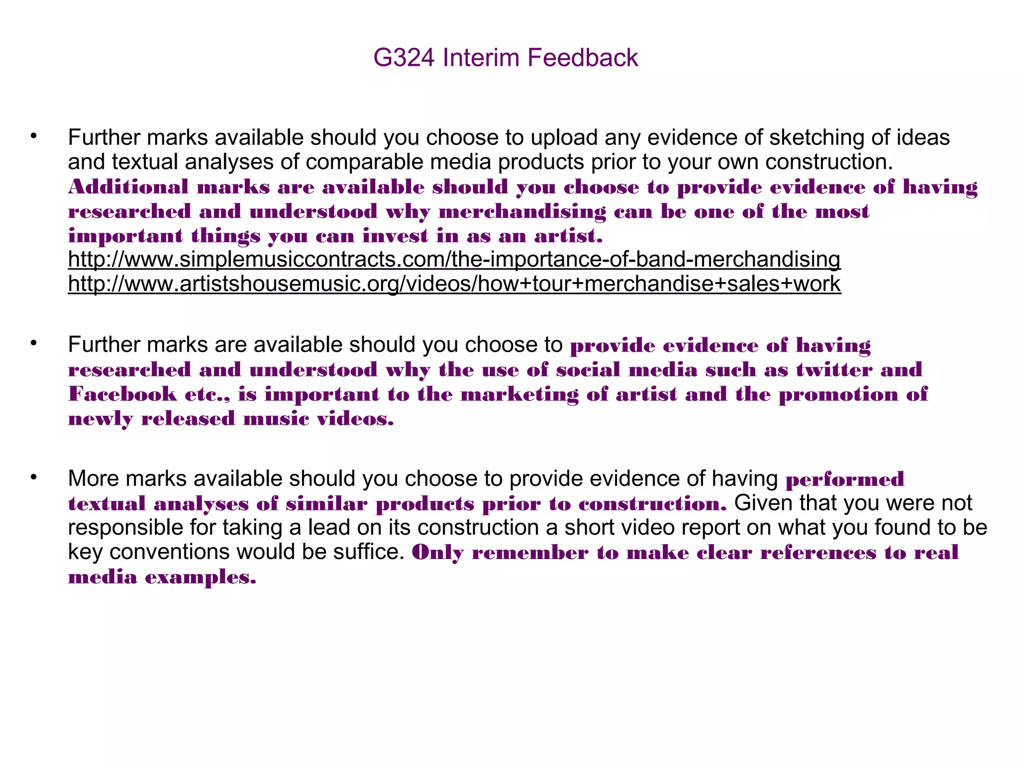 G324 Interim Feedback
• Further marks available should you choose to upload any evidence of sketching of ideas
and textual analyses of comparable media products prior to your own construction.
Additional marks are available should you choose to provide evidence of having
researched and understood why merchandising can be one of the most
important things you can invest in as an artist.
http://www.simplemusiccontracts.com/the-importance-of-band-merchandising
http://www.artistshousemusic.org/videos/how+tour+merchandise+sales+work
• Further marks are available should you choose to provide evidence of having
researched and understood why the use of social media such as twitter and
Facebook etc., is important to the marketing of artist and the promotion of
newly released music videos.
• More marks available should you choose to provide evidence of having performed
textual analyses of similar products prior to construction. Given that you were not
responsible for taking a lead on its construction a short video report on what you found to be
key conventions would be suffice. Only remember to make clear references to real
media examples.
 