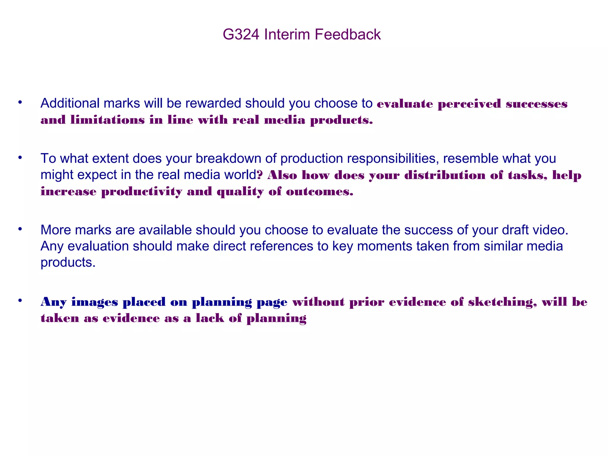 G324 Interim Feedback
• Additional marks will be rewarded should you choose to evaluate perceived successes
and limitations in line with real media products.
• To what extent does your breakdown of production responsibilities, resemble what you
might expect in the real media world? Also how does your distribution of tasks, help
increase productivity and quality of outcomes.
• More marks are available should you choose to evaluate the success of your draft video.
Any evaluation should make direct references to key moments taken from similar media
products.
• Any images placed on planning page without prior evidence of sketching, will be
taken as evidence as a lack of planning
 