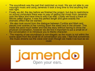 The soundtrack was the part that restricted us most. We are not able to use copyright music and using Jamendo it took a long time to find anything that was right.  Finally we did, the day before we finished the project, but due to restrictions on school computers there was no way of getting the music from Jamendo onto the Macs and have time to edit it as well. Luckily we found a track on iMovie called dogma, it was the perfect length and gave exactly the dramatic effect that we wanted. We also took sound from the dialogue between Cynthia and Mark and placed over scenes of her running down the stairs and in the shower. This made the pace much better and told the story without having to show the physical conversation, however we did find it important to put a small bit of the conversation in to introduce you to Marks character.  The majority of are soundtrack is non-diagetic as the music is not within the scene apart from the small bit of conversation you see. I feel that sometimes the music drowns out the voice over even though we made it as loud as we could.  
