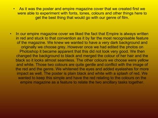 As it was the poster and empire magazine cover that we created first we were able to experiment with fonts, tones, colours and other things here to get the best thing that would go with our genre of film. In our empire magazine cover we liked the fact that Empire is always written in red and stuck to that convention as it by far the most recognisable feature of the magazine. We knew we wanted to have a very dark background and originally we choose grey. However once we had edited the photos on Photoshop it became apparent that this did not look very good. We then changed the background to black and merged the colour of her hair and the black so it looks almost seamless. The other colours we choose were yellow and white. Those two colours are quite gentle and conflict with the image of the red and the genre. We whitened the eyes and added eyelashes for more impact as well. The poster is plain black and white with a splash of red. We wanted to keep this simple and have the red relating to the colours on the empire magazine as a feature to relate the two ancillary tasks together. 