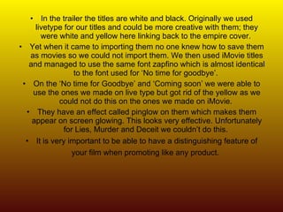 In the trailer the titles are white and black. Originally we used livetype for our titles and could be more creative with them; they were white and yellow here linking back to the empire cover.  Yet when it came to importing them no one knew how to save them as movies so we could not import them. We then used iMovie titles and managed to use the same font zapfino which is almost identical to the font used for ‘No time for goodbye’.  On the ‘No time for Goodbye’ and ‘Coming soon’ we were able to use the ones we made on live type but got rid of the yellow as we could not do this on the ones we made on iMovie.  They have an effect called pinglow on them which makes them appear on screen glowing. This looks very effective. Unfortunately for Lies, Murder and Deceit we couldn’t do this.  It is very important to be able to have a distinguishing feature of your film when promoting like any product.   