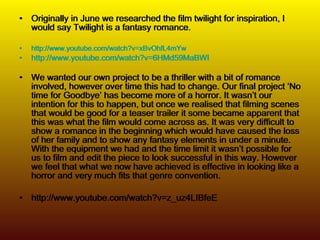 Originally in June we researched the film twilight for inspiration, I would say Twilight is a fantasy romance.  http://www.youtube.com/watch?v=xBvOhfL4mYw http:// www.youtube.com/watch?v =6HMd59MaBWI We wanted our own project to be a thriller with a bit of romance involved, however over time this had to change. Our final project ‘No time for Goodbye’ has become more of a horror. It wasn’t our intention for this to happen, but once we realised that filming scenes that would be good for a teaser trailer it some became apparent that this was what the film would come across as. It was very difficult to show a romance in the beginning which would have caused the loss of her family and to show any fantasy elements in under a minute. With the equipment we had and the time limit it wasn’t possible for us to film and edit the piece to look successful in this way. However we feel that what we now have achieved is effective in looking like a horror and very much fits that genre convention. http://www.youtube.com/watch?v=z_uz4LIBfeE Originally in June we researched the film twilight for inspiration, I would say Twilight is a fantasy romance.  http://www.youtube.com/watch?v=xBvOhfL4mYw http:// www.youtube.com/watch?v =6HMd59MaBWI We wanted our own project to be a thriller with a bit of romance involved, however over time this had to change. Our final project ‘No time for Goodbye’ has become more of a horror. It wasn’t our intention for this to happen, but once we realised that filming scenes that would be good for a teaser trailer it some became apparent that this was what the film would come across as. It was very difficult to show a romance in the beginning which would have caused the loss of her family and to show any fantasy elements in under a minute. With the equipment we had and the time limit it wasn’t possible for us to film and edit the piece to look successful in this way. However we feel that what we now have achieved is effective in looking like a horror and very much fits that genre convention. http://www.youtube.com/watch?v=z_uz4LIBfeE 