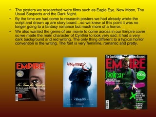 The posters we researched were films such as Eagle Eye, New Moon, The Usual Suspects and the Dark Night. By the time we had come to research posters we had already wrote the script and drawn up are story board…so we knew at this point it was no longer going to a fantasy romance but much more of a horror.  We also wanted the genre of our movie to come across in our Empire cover so we made the main character of Cynthia to look very sad, it had a very dark background and red writing. The only thing different to a typical horror convention is the writing. The font is very feminine, romantic and pretty.  