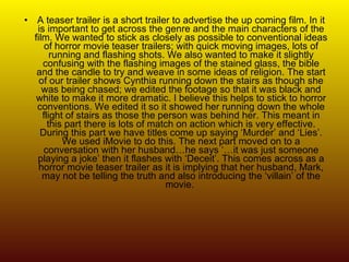 A teaser trailer is a short trailer to advertise the up coming film. In it is important to get across the genre and the main characters of the film. We wanted to stick as closely as possible to conventional ideas of horror movie teaser trailers; with quick moving images, lots of running and flashing shots. We also wanted to make it slightly confusing with the flashing images of the stained glass, the bible and the candle to try and weave in some ideas of religion. The start of our trailer shows Cynthia running down the stairs as though she was being chased; we edited the footage so that it was black and white to make it more dramatic. I believe this helps to stick to horror conventions. We edited it so it showed her running down the whole flight of stairs as those the person was behind her. This meant in this part there is lots of match on action which is very effective. During this part we have titles come up saying ‘Murder’ and ‘Lies’. We used iMovie to do this. The next part moved on to a conversation with her husband…he says ‘…it was just someone playing a joke’ then it flashes with ‘Deceit’. This comes across as a horror movie teaser trailer as it is implying that her husband, Mark, may not be telling the truth and also introducing the ‘villain’ of the movie.  