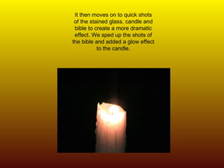 It then moves on to quick shots of the stained glass, candle and bible to create a more dramatic effect. We sped up the shots of the bible and added a glow effect to the candle. 