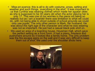 Mise-en-scence; this is all to do with costume, props, setting and weather and such things, ‘everything in the shot’. It was important to us that Cynthia was wearing clothes which made her appear older, as she is supposed to be 30 years old when the actor playing her is only 17. This was one of our worries in the piece not being so realistic but as I am a boarder there was limitation to what we could do, with not being able to shoot outside of school grounds we could only use pupils. The only other person is Mark, her husband. He was about the right age of the character and what he was wearing was not so important. He just had a casual black polo shirt on.  We used an area of a boarding house, Housman Hall, which gave the perfect setting as a front room. It had a piano, fireplace and pushchairs around so it looked like a family home. The only problem was the fire escape signs on the wall and it was very difficult to keep them out of shot. We used over the shoulder shots here.  