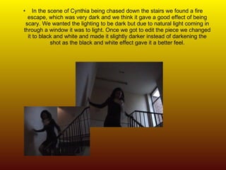 In the scene of Cynthia being chased down the stairs we found a fire escape, which was very dark and we think it gave a good effect of being scary. We wanted the lighting to be dark but due to natural light coming in through a window it was to light. Once we got to edit the piece we changed it to black and white and made it slightly darker instead of darkening the shot as the black and white effect gave it a better feel. 