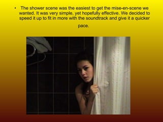 The shower scene was the easiest to get the mise-en-scene we wanted. It was very simple, yet hopefully effective. We decided to speed it up to fit in more with the soundtrack and give it a quicker pace.   