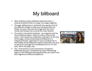 My billboard
• After looking at these billboard advertisements, I
started using Paint.Net to merge my images together.
• Through adding layers I could edit the opacity of all of
the different images so that you could see them all,
finally my cover star was the image with the most
clarity and showed she must be the main feature.
• To create a connection between my magazine and my
first ancillary product, I kept my colour scheme the
same. I also reused my masthead, and kept it at the top
of the page, almost presenting my billboard in a
magazine format, especially as I put my selling line in
the middle of the billboard to attract attention, this acts
as the short message for my billboard just as "it's the
cola" did in the pepsi one.
• Yet, I inversed the usual conventions of regional
billboards because I contained my social networking
logos on the billboard showing that they can search into
the magazine on different platforms.
 