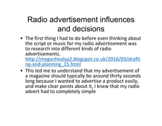 Radio advertisement influences
and decisions
• The first thing I had to do before even thinking about
the script or music for my radio advertisement was
to research into different kinds of radio
advertisements.
http://meganhealya2.blogspot.co.uk/2016/03/drafti
ng-and-planning_15.html
• This led me to understand that my advertisement of
a magazine should typically be around thirty seconds
long because I wanted to advertise a product easily,
and make clear points about it, I knew that my radio
advert had to completely simple
 