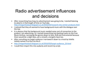 Radio advertisement influences
and decisions
• After researching how long my advertisement was going to be, I started listening
to adverts in that length of time on YouTube.
http://meganhealya2.blogspot.co.uk/2016/03/research-into-similar-products.html
• I noticed that they all seemed to have background music with the dialogue over
the top.
• It is obvious that the background music needed some sort of connection to the
product I am advertising, so I started researching into backing tracks on the Free
Music Archive, narrowing the genres down to Soul, RnB and instrumental because
there would be a slight bass, yet a smooth, energetic beat too.
• After consulting my target audience I narrowed it down to a track by Velella
Velella named 3 to the 6 to the 0
• http://meganhealya2.blogspot.co.uk/2016/03/target-audience_23.html
• I could then import this into audacity and record my script.
 