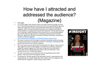 How have I attracted and
addressed the audience?
(Magazine)• Front page:
• On my front page I have aimed to attract my target audience through my cover
star. I think the facial expression of the cover star, more specifically the big smile
makes the reader feel at ease, making them feel welcomed into reading the
magazine, which inverses the typical conventions of a magazine whereby the
facial expression is usually quite reserved and mysterious. The fact that the cover
star is wearing a simple khaki green dress presents her as a normal Birmingham
girl, and the hoop earrings show her as having an element of fun and youth
about her. Again, this will leave the audience feeling comfortable, causing them
to want to read the magazine
http://meganhealya2.blogspot.co.uk/2016/01/target-audience.html
• The colour scheme on the front page is very basic being black white and orange.
This doesn't just attract one gender, but both. It's very equal, meaning that both
genders feel that they can read the magazine.
• The cover lines also attract both males and females of all ages as I have ensured
they range from events in Birmingham, to landmarks, to a famous restaurant,
things that people ranging from 18-45 years of age will all be interested in.
Rather than me just talking about the hottest clubs and celebrities, I have
ensured the focus is all about Birmingham.
• The text is very clean cut and bold which will not specifically attract either
gender, I have ensured the text appeals to both.
• The selling line "the best guide for the best guide in Brum" really addresses the
reader because it's a quote, telling them this is where all the fun happens, they
will feel like the magazine is almost trying to talk to them.
 