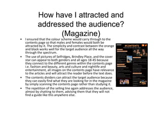 How have I attracted and
addressed the audience?
(Magazine)
• I ensured that the colour scheme would carry through to the
contents page so that males and females would both be
attracted by it. The simplicity and contrast between the orange
and black works well for the target audience all the way
through the spectrum.
• The use of pictures of Selfridges, Brindley Place, and the cover
star can appeal to both genders and all ages 18-45 because
they connect to the different genres within the contents page
i.e. fashion and beauty, arts and culture and nightlife and
entertainment, all images on the contents page have relevance
to the articles and will attract the reader before the text does.
• The contents dividers can attract the target audience because
they can easily find what they are looking for in the magazine
by simply scanning the contents page rather than studying it.
• The repetition of the selling line again addresses the audience,
almost by chatting to them, advising them that they will not
find a guide like this anywhere else.
 