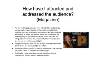 How have I attracted and
addressed the audience?
(Magazine)
• For my double page spread, I have attracted the audience by
using a really relaxed picture of the model whereby she is
laughing, they will be engaged because they will want to know
what she is so happy and excited about. Not to mention the
sort of collage of pictures also present on the DPS, this will
intrigue the reader into the personal life of the model as they
are can see her in this personal light.
• The personal quote from her will intrigue and interest readers
on what else she is discussing in the article.
• The layout of the columns in the article will attract the audience
because it's easy to navigate around the page.
• And finally, I have once again carried the colour scheme
through so it neither favours males or females.
 