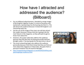 How have I attracted and
addressed the audience?
(Billboard)
• For my billboard advertisement, I decided to merge images
of Birmingham together to give it a sense of busyness and
excitement, representing it as the buzzing city that it is. This
will attract the audience because it shows Birmingham is an
interesting lively city.
• Yet the use of the image of the cover star will also attract
the readers because it shows that she is going to be the
main feature in the magazine, so they will want to get to
know more about her.
• However, the quote really does address the audience
because they feel like they are being personally told that
#Insight really is "the best guide for the best time in Brum"
• The social networking logos also address the audience
personally because it lets them know that they can find out
more about the magazine on these links, this gives them a
personal invitation into the world of #Insight.
• http://meganhealya2.blogspot.co.uk/2016/02/drafting-and-
planningtarget-audience.html
 