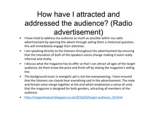 How have I attracted and
addressed the audience? (Radio
advertisement)
• I have tried to address my audience as much as possible within my radio
advertisement by opening the advert through asking them a rhetorical question,
this will immediately engage their attention.
• I am speaking directly to the listeners throughout the advertisement by ensuring
that the intonation of both of the speakers voices change making it seem really
informal and chatty.
• I discuss what the magazine has to offer so that I can attract all ages of the target
audience, let them know the price and finish off by stating the magazine's selling
line.
• The background music is energetic yet is not too overpowering, I have ensured
that the listeners can clearly hear everything said in the advertisement. The male
and female voice merge together at the end which emphasises a sense of unity
that the magazine is designed for both genders, attracting all members of the
audience.
• http://meganhealya2.blogspot.co.uk/2016/03/target-audience_23.html
 