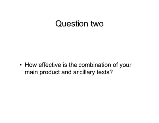 Question two
• How effective is the combination of your
main product and ancillary texts?
 