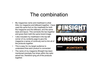 The combination
• My magazines name and masthead is what
links my magazine and billboard together. I have
used the same font on the masthead for both
the magazine and the billboard, and the same
style and layout. This connects the two together
and gives them both the same brand image.
• I also included my masthead in the top left
corner of my contents page to give the
magazine a sense of continuity and to link all of
the products together.
• This is easy for my target audience to
understand that each product is connected.
• The name of my magazine #Insight has been
mentioned precisely five times within the radio
advert too, therefore tying all of the products
together.
 