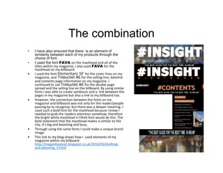 The combination
• I have also ensured that there is an element of
similarity between each of my products through the
choice of font.
• I used the font FAVA on the masthead and all of the
titles within my magazine, I also used FAVA for the
masthead on my billboard.
• I used the font Elementary SF for the cover lines on my
magazine, and Trebuchet MS for the selling line, dateline
and contents page information on my magazine. I
continued to use Trebuchet MS for the double page
spread and the selling line on the billboard. By using similar
fonts I was able to create symbiosis and a link between the
pages in my magazine but also a link to my billboard too.
• However, the connection between the fonts on my
magazine and billboard was not only for the reader/people
passing by to recognise, but there was a deeper meaning. I
used such a bold font for the masthead because I knew I
needed to grab the readers attention somehow, therefore
the bright white masthead in FAVA font would do this. The
bold statement that the masthead makes is similar to the
city, it's big and booming and busy.
• Through using the same fonts I could make a unique brand
image.
• This link to my blog shows how I used elements of my
magazine within my billboard
http://meganhealya2.blogspot.co.uk/2016/03/drafting-
and-planning_5.html
 