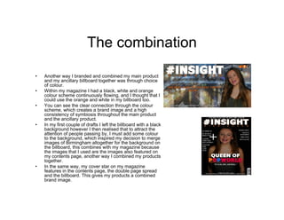 The combination
• Another way I branded and combined my main product
and my ancillary billboard together was through choice
of colour.
• Within my magazine I had a black, white and orange
colour scheme continuously flowing, and I thought that I
could use the orange and white in my billboard too.
• You can see the clear connection through the colour
scheme, which creates a brand image and a high
consistency of symbiosis throughout the main product
and the ancillary product.
• In my first couple of drafts I left the billboard with a black
background however I then realised that to attract the
attention of people passing by, I must add some colour
to the background, which inspired my decision to merge
images of Birmingham altogether for the background on
the billboard, this combines with my magazine because
the images that I used are the images also featured on
my contents page, another way I combined my products
together.
• In the same way, my cover star on my magazine
features in the contents page, the double page spread
and the billboard. This gives my products a combined
brand image.
 