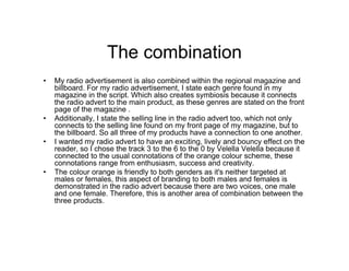 The combination
• My radio advertisement is also combined within the regional magazine and
billboard. For my radio advertisement, I state each genre found in my
magazine in the script. Which also creates symbiosis because it connects
the radio advert to the main product, as these genres are stated on the front
page of the magazine .
• Additionally, I state the selling line in the radio advert too, which not only
connects to the selling line found on my front page of my magazine, but to
the billboard. So all three of my products have a connection to one another.
• I wanted my radio advert to have an exciting, lively and bouncy effect on the
reader, so I chose the track 3 to the 6 to the 0 by Velella Velella because it
connected to the usual connotations of the orange colour scheme, these
connotations range from enthusiasm, success and creativity.
• The colour orange is friendly to both genders as it's neither targeted at
males or females, this aspect of branding to both males and females is
demonstrated in the radio advert because there are two voices, one male
and one female. Therefore, this is another area of combination between the
three products.
 