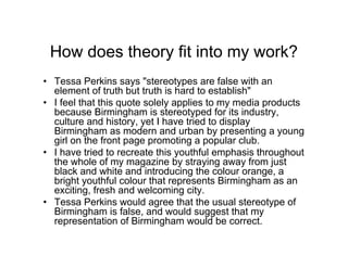 How does theory fit into my work?
• Tessa Perkins says "stereotypes are false with an
element of truth but truth is hard to establish"
• I feel that this quote solely applies to my media products
because Birmingham is stereotyped for its industry,
culture and history, yet I have tried to display
Birmingham as modern and urban by presenting a young
girl on the front page promoting a popular club.
• I have tried to recreate this youthful emphasis throughout
the whole of my magazine by straying away from just
black and white and introducing the colour orange, a
bright youthful colour that represents Birmingham as an
exciting, fresh and welcoming city.
• Tessa Perkins would agree that the usual stereotype of
Birmingham is false, and would suggest that my
representation of Birmingham would be correct.
 