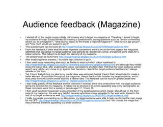 Audience feedback (Magazine)
• I started off on the media course initially not knowing who to target my magazine at. Therefore, I aimed to target
my audience through Survey Monkey by creating a questionnaire, asking questions such as: "which conventions
attract you to a magazine?", "what do you expect to find inside a regional magazine?", "what is your age group?",
and "how much would you expect to pay?"
• This questionnaire can be found at http://meganhealya2.blogspot.co.uk/2015/06/target-audience.html
• From this feedback, I knew what the most important conventions were to be on the front page of the magazine,
identified what age group my target audience was going to be, decided on a price, and gained some ideas for a
colour scheme. This helped me to begin the planning of my magazine.
• The answers can be found here: http://meganhealya2.blogspot.co.uk/2015/09/target-audience.html
• After analysing these answers, I found the right direction to go in.
• I then used social networking sites such as Twitter to work out which colour masthead to
http://meganhealya2.blogspot.co.uk/2015/10/drafting-and-planning-target-audience.html and although they initially
chose the colour blue, after analysing the colour connotations at a later date, I felt that the target audience advice
wasn't very helpful, and chose to go against their decisions. I learnt that target audience feedback isn't always
reliable on this front.
• Yet, I found that pitching my idea to my media class was extremely helpful. I learnt that I should start to create a
better element of symbiosis throughout the magazine, I learnt that I should broaden my target audience, and to
stray away from the current article and find a fresher idea. This feedback can be found in greater detail here:
http://meganhealya2.blogspot.co.uk/2015/11/target-audience.html
• I was really grateful of this feedback and the criticisms I received were very constructive from my target audience
giving me direction for my magazine. It helped me to structure it in a more appealing way to my demographic as
these comments were from a variety of people aged 17, 18 and 19.
• I then used facebook messenger to ask a member of my target audience which image I should use on the front
page of my magazine, this was very helpful, because whichever image appealed to her was set to appeal to the
rest of my target audience as well: http://meganhealya2.blogspot.co.uk/2016/01/target-audience.html
• Finally, by people commenting on my blog posts, my target audience were able to help me choose the main image
for my DPS: http://meganhealya2.blogspot.co.uk/2016/02/target-audience.html and I did choose the image that
they preferred, therefore appealing to a wider audience
 