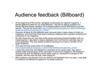 Audience feedback (Billboard)
• At the beginning of the course, alongside constructing my regional magazine, I
started gathering ideas for my initial billboard. I did this by asking questions on
Survey Monkey where members of my target audience could feed back to me their
opinion. This can be found here: http://meganhealya2.blogspot.co.uk/2015/09/target-
audience-drafting-and-planning_27.html
• However all ideas for this billboard were removed when I came closer to finish my
magazine, and could then think about creating a billboard with a greater similarity and
connection to my magazine.
• So after discussing my new idea of the photos becoming merged together with my
media teacher, I was able to receive feedback from him that my new idea may be
more applicable. This was reliable evidence because he is also a member of my
target audience.
• This was the final construction of my billboard:
http://meganhealya2.blogspot.co.uk/2016/03/drafting-and-planning_5.html
• I could then pitch this new billboard to members of my media class, they said it
worked really well because of the connection it had to the magazine, the feedback I
received was that the billboard would really make an impression to people on the
roadside, and this was the look I was hoping for.
• After guidance and direction from my teacher and feedback from my class, I was able
to construct my billboard to appeal to my target audience.
 