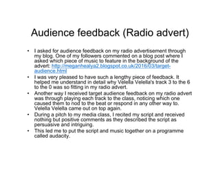 Audience feedback (Radio advert)
• I asked for audience feedback on my radio advertisement through
my blog. One of my followers commented on a blog post where I
asked which piece of music to feature in the background of the
advert: http://meganhealya2.blogspot.co.uk/2016/03/target-
audience.html
• I was very pleased to have such a lengthy piece of feedback. It
helped me understand in detail why Velella Velella's track 3 to the 6
to the 0 was so fitting in my radio advert.
• Another way I received target audience feedback on my radio advert
was through playing each track to the class, noticing which one
caused them to nod to the beat or respond in any other way to.
Velella Velella came out on top again.
• During a pitch to my media class, I recited my script and received
nothing but positive comments as they described the script as
persuasive and intriguing.
• This led me to put the script and music together on a programme
called audacity.
 