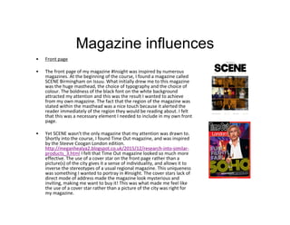 Magazine influences
• Front page
• The front page of my magazine #Insight was inspired by numerous
magazines. At the beginning of the course, I found a magazine called
SCENE Birmingham on Issuu. What initially drew me to this magazine
was the huge masthead, the choice of typography and the choice of
colour. The boldness of the black font on the white background
attracted my attention and this was the result I wanted to achieve
from my own magazine. The fact that the region of the magazine was
stated within the masthead was a nice touch because it alerted the
reader immediately of the region they would be reading about. I felt
that this was a necessary element I needed to include in my own front
page.
• Yet SCENE wasn't the only magazine that my attention was drawn to.
Shortly into the course, I found Time Out magazine, and was inspired
by the Steeve Coogan London edition.
http://meganhealya2.blogspot.co.uk/2015/12/research-into-similar-
products_3.html I felt that Time Out magazine looked so much more
effective. The use of a cover star on the front page rather than a
picture(s) of the city gives it a sense of individuality, and allows it to
inverse the stereotypes of a usual regional magazine. This uniqueness
was something I wanted to portray in #Insight. The cover stars lack of
direct mode of address made the magazine look mysterious and
inviting, making me want to buy it! This was what made me feel like
the use of a cover star rather than a picture of the city was right for
my magazine.
 