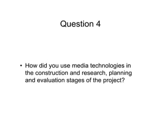 Question 4
• How did you use media technologies in
the construction and research, planning
and evaluation stages of the project?
 