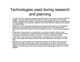 Technologies used during research
and planning
• In order for me to record my progress and planning for my project I used the website
blogger. This was helpful because it acted as a step by step record of my whole
project, justifying each decision I made and where I posted each step I made forward.
Through blogger I could upload, hyperlink and embed different media texts to discuss
my project further.
• Blogger has been extremely helpful because it keeps every post in a chronological
order so you can easily find your posts and relate to them. This meant I could
frequently review and assess my time management to see if I was meeting deadlines
etc.
• Under each of my posts on my blog there is a comment section, and on a few
occasions, members of my target audience that follow my blog commented to offer
me guidance and direction within my project. I found this extremely helpful.
• I was able to draft posts and schedule posts on blogger which allowed me to write
down my thoughts and assess whether they were essential to my project at a later
date.
• Blogger was easily accesible and a fantastic website to use when recording each
step of my journey. Not only was I able to keep track of my work, but it could be
viewed by my teacher and other class mates and followers. By recording my work on
blogger, it meant I could never lose it because there was always a copy of it on this
platform.
 