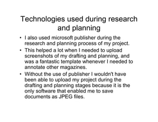 Technologies used during research
and planning
• I also used microsoft publisher during the
research and planning process of my project.
• This helped a lot when I needed to upload
screenshots of my drafting and planning, and
was a fantastic template whenever I needed to
annotate other magazines.
• Without the use of publisher I wouldn't have
been able to upload my project during the
drafting and planning stages because it is the
only software that enabled me to save
documents as JPEG files.
 