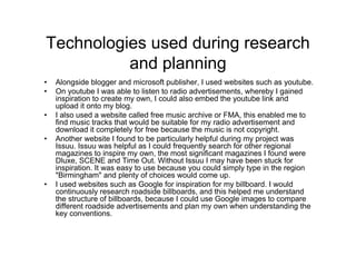 Technologies used during research
and planning
• Alongside blogger and microsoft publisher, I used websites such as youtube.
• On youtube I was able to listen to radio advertisements, whereby I gained
inspiration to create my own, I could also embed the youtube link and
upload it onto my blog.
• I also used a website called free music archive or FMA, this enabled me to
find music tracks that would be suitable for my radio advertisement and
download it completely for free because the music is not copyright.
• Another website I found to be particularly helpful during my project was
Issuu. Issuu was helpful as I could frequently search for other regional
magazines to inspire my own, the most significant magazines I found were
Dluxe, SCENE and Time Out. Without Issuu I may have been stuck for
inspiration. It was easy to use because you could simply type in the region
"Birmingham" and plenty of choices would come up.
• I used websites such as Google for inspiration for my billboard. I would
continuously research roadside billboards, and this helped me understand
the structure of billboards, because I could use Google images to compare
different roadside advertisements and plan my own when understanding the
key conventions.
 