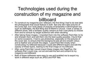 Technologies used during the
construction of my magazine and
billboard
• To construct my magazine and billboard, the first thing I had to do was take
the photographs that would feature in both. Not only did I take pictures of
the cover star, but I took plenty of pictures of landmarks in Birmingham too
such as Selfridges, the Bull Ring and St Martin's Church. I took a variety of
different shots, with a fantastic quality camera so that I had plenty to choose
from and to consult my target audience with when deciding.
• After taking these images, I imported them into the software Paint.Net, to try
and sharpen them and edit them into the best quality possible, I found that
on some occasions, I had to use photoshop, especially on the pictures of
the cover star, to ensure that the background was all one smooth colour,
and to feather and smooth the edges. I used Paint.Net mostly when
constructing my billboard because I could add different layers and edit the
opacity of these layers, leading to the final image on my billboard.
• After using Paint.Net I would import these images into PagePlus, the
software that I could crop, cut out and add the text and content to my
magazine and billboard.
• Both of these softwares were easy to use and enabled me to export my
work in different ways such as JPEG and PDF files.
 