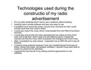 Technologies used during the
constructio of my radio
advertisement
• For my radio advertisement I had to use a software called Audacity.
• Audacity was a simple software and was very easy to use.
• It enabled me to record the script, not just once, but twice so that I could
include more than one voice in there.
• I could also import the music which I downloaded from the FMA (Free Music
Archive).
• I could play around with the radio advertisement by cutting out bits of the
track and script that I didn't need and add different layers, change the
volumes (so that the music didn't overpower the dialogue) and much more.
• After I completed my radio advert, I exported it as an MP3 file and it was all
finished.
• I enjoyed using audacity because it was very straight forward and easy to
follow, without this basic, yet fantastic software, I wouldn't have been able to
create my advert to this standard.
• I enjoyed the fact that all of my editing could be approached on one
software.
 