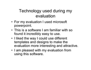 Technology used during my
evaluation
• For my evaluation I used microsoft
powerpoint.
• This is a software I am familiar with so
found it incredibly easy to use.
• I liked the way I could use different
templates and designs to make the
evaluation more interesting and attractive.
• I am pleased with my evaluation from
using this software.
 