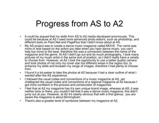 Progress from AS to A2
• It could be argued that my skills from AS to A2 media developed enormously. This
could be because at A2 I used more advanced photo editors, such as photoshop, and
different tools on Paint.Net and PagePlus that I didn't know about at AS.
• My AS project was to create a dance music magazine called MOVE. The name was
more or less based on the action you take when you hear dance music, you can't
help but move to the beat, therefore the was a connection between the name of the
magazine and the genre. At AS I didn't go out and do much photography, I took many
pictures of my music artist in the same sort of position, so I didn't really have a variety
to choose from. However, at A2 I took the opportunity to use a better quality camera
and took photos of not only my cover star but different areas in the region too, to
enhance my skills and broaden my range of images, therefore I had plenty to choose
from.
• I found it a lot easier to take the photos at A2 because I had a clear outline of what I
wanted after the AS experience.
• I followed the usual codes and conventions of a music magazine at AS, yet
challegned the usual codes and conventions of a regional magazine at A2 because I
got more confident in the process and construction of magazines.
• I feel that at A2 my magazine has it's own unique brand image, whereas at AS, it was
neither here or there, you couldn't tell that it was a dance music magazine, this didn't
jump out at you. However, at A2 it's clearly obvious that with a first glance, you are
aware the magazine is about Birmingham.
• There's also a greater level of symbiosis between my magazine at A2.
 