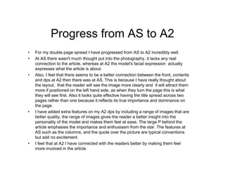 Progress from AS to A2
• For my double page spread I have progressed from AS to A2 incredibly well.
• At AS there wasn't much thought put into the photography, it lacks any real
connection to the article, whereas at A2 the model's facial expression actually
expresses what the article is about.
• Also, I feel that there seems to be a better connection between the front, contents
and dps at A2 then there was at AS. This is because I have really thought about
the layout, that the reader will see the image more clearly and it will attract them
more if positioned on the left hand side, as when they turn the page this is what
they will see first. Also it looks quite effective having the title spread across two
pages rather than one because it reflects its true importance and dominance on
the page.
• I have added extra features on my A2 dps by including a range of images that are
better quality, the range of images gives the reader a better insight into the
personality of the model and makes them feel at ease. The large P behind the
article emphasies the importance and enthusiasm from the star. The features at
AS such as the columns, and the quote over the picture are typical conventions
but add no excitement.
• I feel that at A2 I have connected with the readers better by making them feel
more involved in the article.
 