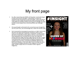 My front page
• So, after researching into SCENE and Time Out, I eventually began
to draft and construct #Insight. I used SCENE to inspire my
masthead style and position on the front page. I used Time Out to
inspire my main image and positioning of the anchorage text. By
using different elements of these two magazines #Insight was able
to stick to some typical forms and conventions, yet challenge
others.
• One way #Insight conformed to the conventions was through the
use of a cover star, use of anchorage text, a date line and bar code.
• Yet it inversed the stereotypical conventions as I didn't stick to the
left third rule when positioning the masthead, and by using a
quote as my selling line, rather than a statement. Usually a cover
star fails to make direct mode address and has a very mysterious
facial expression but I ensured that my cover star made eye
contact with the reader and had a huge smile on her face, in order
to represent the exciting and welcoming vibe the city has to offer.
I also ignored the usual conventions of regional magazines by
actually using cover lines, something that SCENE and Time Out
both do not possess, in the same way I chose to exhibit my social
networking and digital elements of the magazine on the front
page, another asepct that isn't included in other regional
magazines.
 