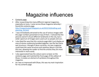 Magazine influences
• Contents page:
• After researching into many different regional magazines,
especially on Issuu. I came across Dluxe magazine whereby I
found this contents page.
http://meganhealya2.blogspot.co.uk/2015/10/drafting-and-
planning_16.html
• I was immediately attracted to the use of various images with
the page numbers presented on top of them. I noticed that the
pictures weren't of just different landmarks in the city, but a
wider spectrum of images were used such as people and cars.
• I also liked the way that this contents page didn't just display an
aray of stories randomnly bundled together, but the fact there
was structure, I thought if done correctly, my own magazine
could have the same structure and neatness about it just like
this one, allowing the reader to find the articles they are most
interested in more easily.
• I also appreciated how the colours were so basic on the
contents page and matched the front page of this edition of
Dluxe, it creates an element of symbiosis throughout the
magazine.
• As I was so impressed with Dluxe, this was my main inspiration
for my contents page.
 