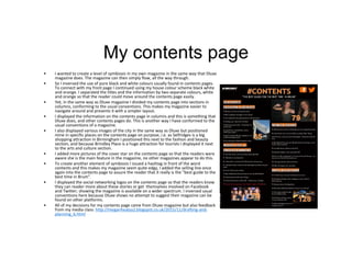 My contents page
• I wanted to create a level of symbiosis in my own magazine in the same way that Dluxe
magazine does. The magazine can then simply flow, all the way through.
• So I inversed the use of pure black and white colours usually found in contents pages.
To connect with my front page I continued using my house colour scheme black white
and orange. I separated the titles and the information by two separate colours, white
and orange so that the reader could move around the contents page easily.
• Yet, in the same way as Dluxe magazine I divided my contents page into sections in
columns, conforming to the usual conventions. This makes my magazine easier to
navigate around and presents it with a simpler layout.
• I displayed the information on the contents page in columns and this is something that
Dluxe does, and other contents pages do. This is another way I have conformed to the
usual conventions of a magazine.
• I also displayed various images of the city in the same way as Dluxe but positioned
mine in specific places on the contents page on purpose, i.e. as Selfridges is a big
shopping attraction in Birmingham I positioned this next to the fashion and beauty
section, and because Brindley Place is a huge attraction for tourists I displayed it next
to the arts and culture section.
• I added more pictures of the cover star on the contents page so that the readers were
aware she is the main feature in the magazine, no other magazines appear to do this.
• To create another element of symbiosis I issued a hashtag in front of the word
contents and this makes my magazine seem quite edgy, I added the selling line once
again into the contents page to assure the reader that it really is the "best guide to the
best time in Brum".
• I displayed the social networking logos on the contents page so that the readers know
they can reader more about these stories or get themselves involved on Facebook
and Twitter; showing the magazine is available on a wider spectrum. I inversed usual
conventions here because Dluxe shows no attempt to suggest their magazine can be
found on other platforms.
• All of my decisions for my contents page came from Dluxe magazine but also feedback
from my media class: http://meganhealya2.blogspot.co.uk/2015/11/drafting-and-
planning_6.html
 