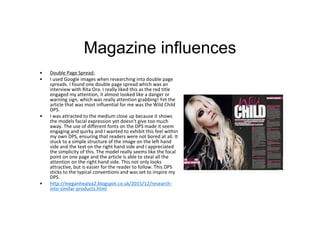 Magazine influences
• Double Page Spread:
• I used Google images when researching into double page
spreads. I found one double page spread which was an
interview with Rita Ora. I really liked this as the red title
engaged my attention, it almost looked like a danger or
warning sign, which was really attention grabbing! Yet the
article that was most influential for me was the Wild Child
DPS.
• I was attracted to the medium close up because it shows
the models facial expression yet doesn't give too much
away. The use of different fonts on the DPS made it seem
engaging and quirky and I wanted to exhibit this feel within
my own DPS, ensuring that readers were not bored at all. It
stuck to a simple structure of the image on the left hand
side and the text on the right hand side and I appreciated
the simplicity of this. The model really seems like the focal
point on one page and the article is able to steal all the
attention on the right hand side. This not only looks
attractive, but is easier for the reader to follow. This DPS
sticks to the typical conventions and was set to inspire my
DPS.
• http://meganhealya2.blogspot.co.uk/2015/12/research-
into-similar-products.html
 