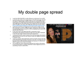 My double page spread
• I used the Wild Child DPS to really influence my decisions for my DPS.
• I used the idea of the main image being on the left hand page and also
the style of image being a medium close up, yet I inversed the usual
conventions of a mysterious facial expression and replaced this with a
mid-laughing shot. My model seems very relaxed and her personality
shines through in this shot. My image was chosen by my class mates
http://meganhealya2.blogspot.co.uk/2016/02/target-audience.html
• I inversed usual forms of magazines by using various images on the
DPS, showing my model in different poses, making her seem exciting
and welcoming, this is unusual for a DPS as displayed by the Jay-Z DPS
and the Wild Child DPS.
• In the same way as the Wild Child DPS, I presented a short
introduction yet instead of having my title all on one page I displayed
it over the two pages making it burst with importance.
• I continued the same colour scheme from the front page and contents
page because this was the main feature inside the magazine therefore
it needed a flow.
• I chose to include a big P behind the article to further express the idea
of Pop World being so largely important in her life. It's orange not only
because it fits in with the colour scheme but because it's neutral and
doesn't appeal to just males or females.
• I've included the social networking addresses for further information
on this article which is a typical convention inside magazines but isn't
something I found in other DPS's.
 