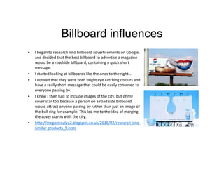 Billboard influences
• I began to research into billboard advertisements on Google,
and decided that the best billboard to advertise a magazine
would be a roadside billboard, containing a quick short
message.
• I started looking at billboards like the ones to the right...
• I noticed that they were both bright eye catching colours and
have a really short message that could be easily conveyed to
everyone passing by.
• I knew I then had to include images of the city, but of my
cover star too because a person on a road side billboard
would attract anyone passing by rather than just an image of
the bull ring for example. This led me to the idea of merging
the cover star in with the city.
• http://meganhealya2.blogspot.co.uk/2016/02/research-into-
similar-products_9.html
 