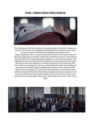 Foals – Inhaler Music Video Analysis
The video opens with shots of people swaying together on the floor taking deep
breaths. The location is an abandoned building which is symbolic in the video
because in such a small space the building could represent the
singer/songwriters life or current relationship situation. The song is about not
having enough space to breathe so this links in with the narrative in the video as
this shot shows all the people grouped together in a wide amount of space. The
lighting and colours in this part of the opening are interesting as they are quite
dull and unsaturated which ties in with the pessimistic tone of the song. This
screen shot is an example of a close up, which makes the video more intimate; it
also shows the people deeply breathing which relates to the narrative of the
video. Various shot types are used in this opening such as a wide shot to start
with showing the full location. The editing is quite jumpy and consists of a lot of
jump cuts, which keeps up with the fast pace of the song. There is also a lot of
jump zooms and multi-takes of this scene; which adds to the artistic style of the
video.
 
